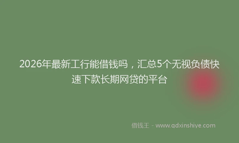 2026年最新工行能借钱吗，汇总5个无视负债快速下款长期网贷的平台