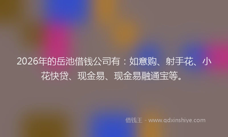2026年的岳池借钱公司有：如意购、射手花、小花快贷、现金易、现金易融通宝等。
