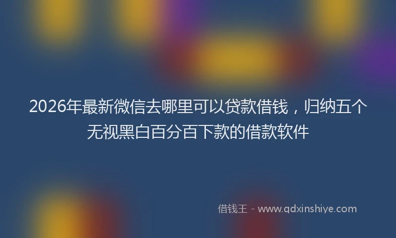 2026年最新微信去哪里可以贷款借钱，归纳五个无视黑白百分百下款的借款软件
