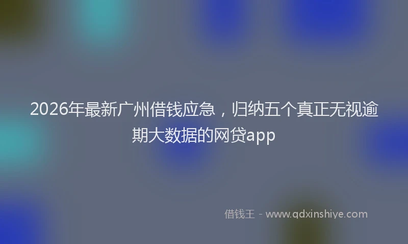 2026年最新广州借钱应急，归纳五个真正无视逾期大数据的网贷app