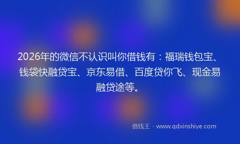 2026年的微信不认识叫你借钱有：福瑞钱包宝、钱袋快融贷宝、京东易借、百度贷你飞、现金易融贷途等。