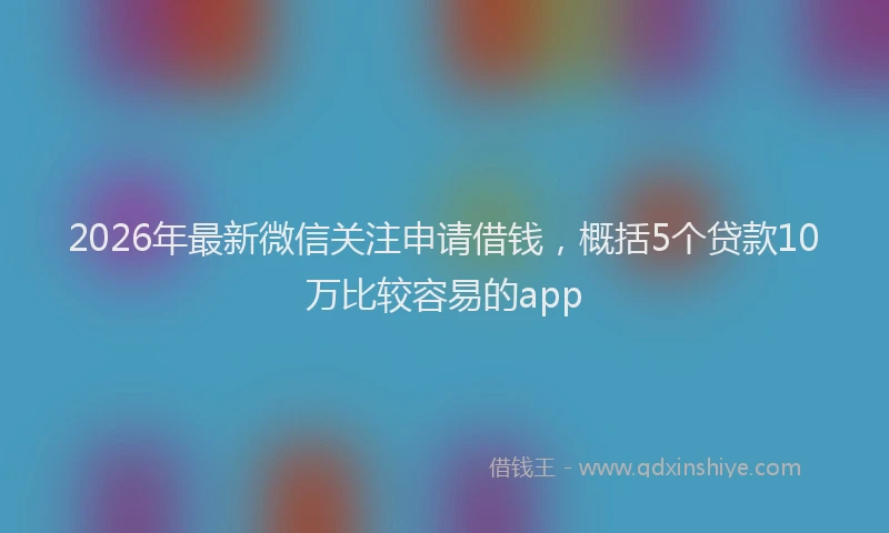 2026年最新微信关注申请借钱，概括5个贷款10万比较容易的app