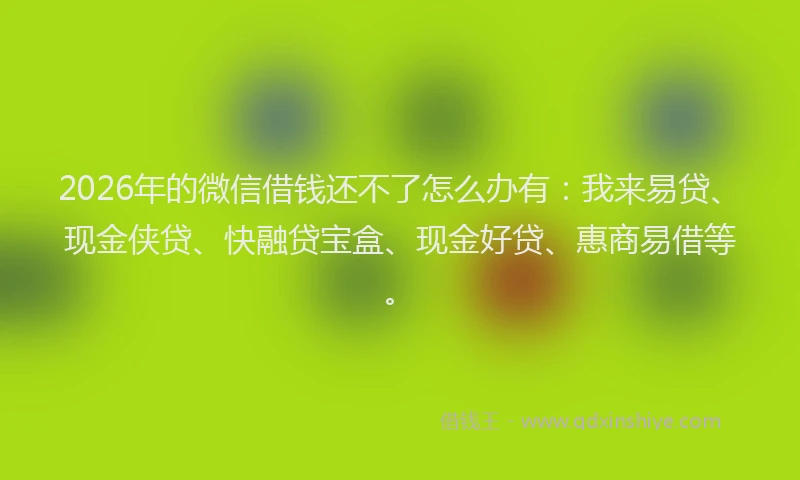 2026年的微信借钱还不了怎么办有：我来易贷、现金侠贷、快融贷宝盒、现金好贷、惠商易借等。