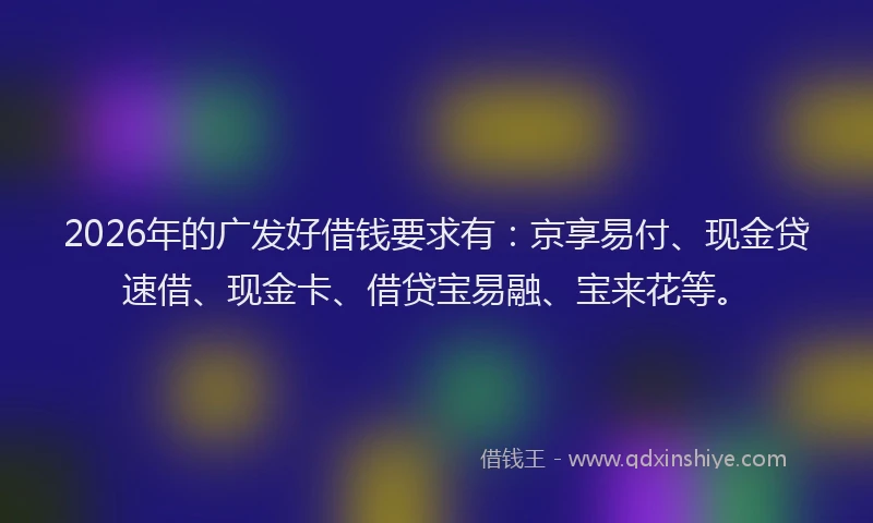 2026年的广发好借钱要求有：京享易付、现金贷速借、现金卡、借贷宝易融、宝来花等。