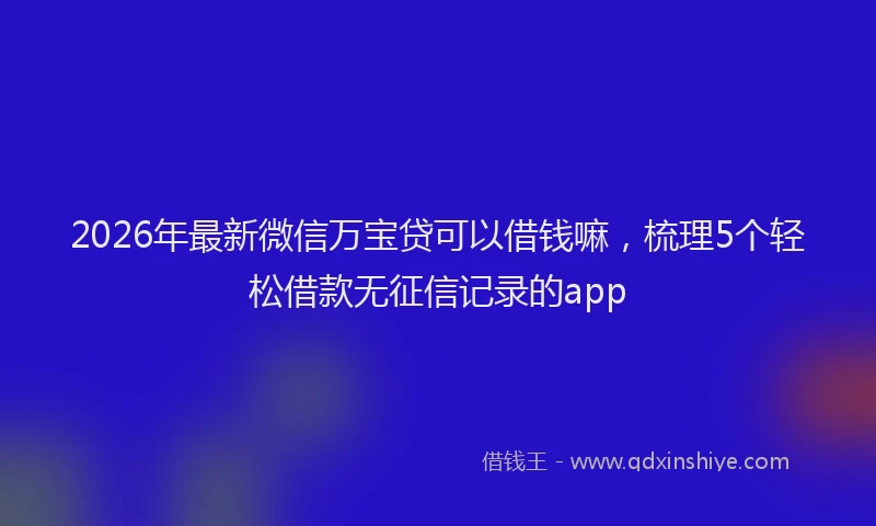 2026年最新微信万宝贷可以借钱嘛，梳理5个轻松借款无征信记录的app