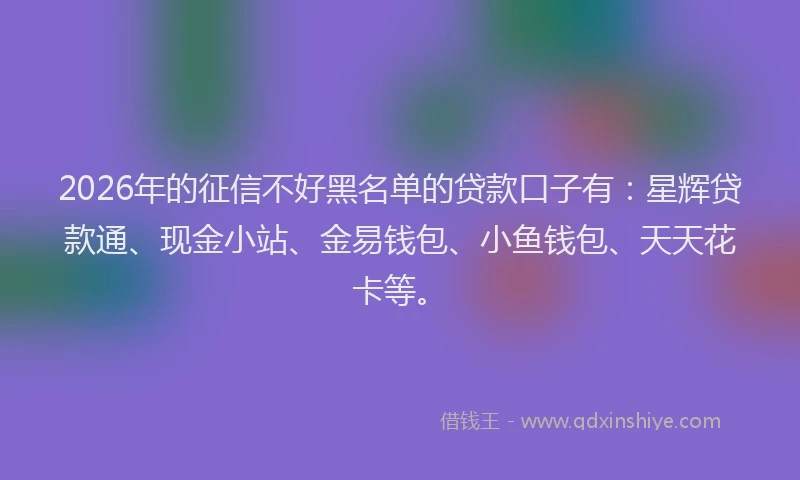 2026年的征信不好黑名单的贷款口子有：星辉贷款通、现金小站、金易钱包、小鱼钱包、天天花卡等。