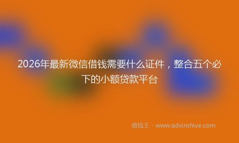 2026年最新微信借钱需要什么证件，整合五个必下的小额贷款平台