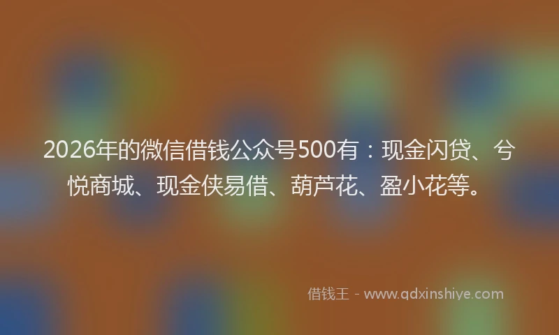 2026年的微信借钱公众号500有：现金闪贷、兮悦商城、现金侠易借、葫芦花、盈小花等。