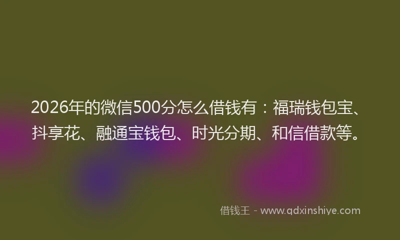 2026年的微信500分怎么借钱有：福瑞钱包宝、抖享花、融通宝钱包、时光分期、和信借款等。