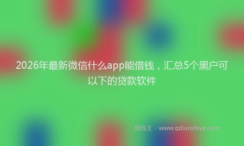 2026年最新微信什么app能借钱，汇总5个黑户可以下的贷款软件