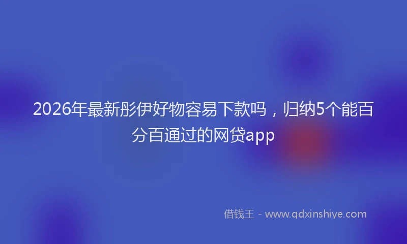 2026年最新彤伊好物容易下款吗，归纳5个能百分百通过的网贷app