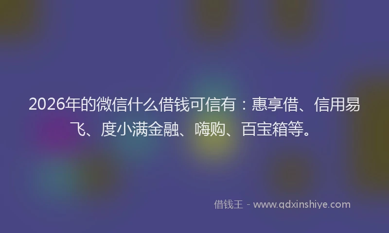 2026年的微信什么借钱可信有：惠享借、信用易飞、度小满金融、嗨购、百宝箱等。