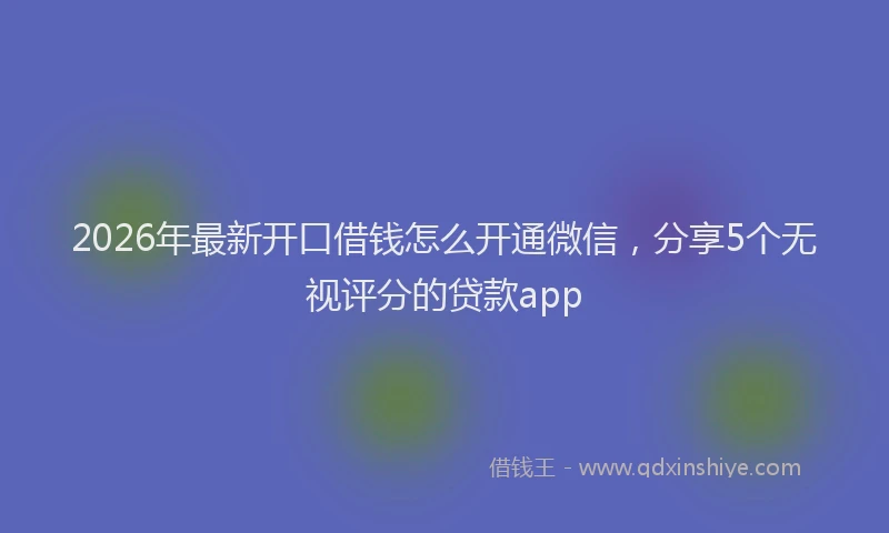 2026年最新开口借钱怎么开通微信，分享5个无视评分的贷款app