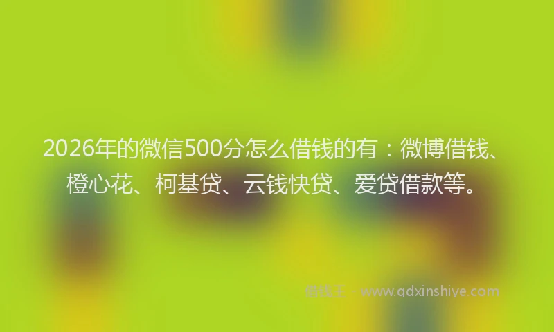 2026年的微信500分怎么借钱的有：微博借钱、橙心花、柯基贷、云钱快贷、爱贷借款等。