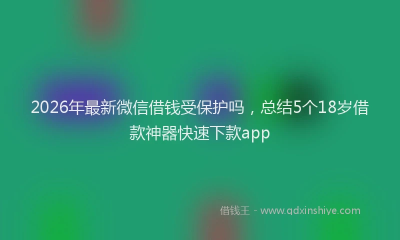 2026年最新微信借钱受保护吗，总结5个18岁借款神器快速下款app