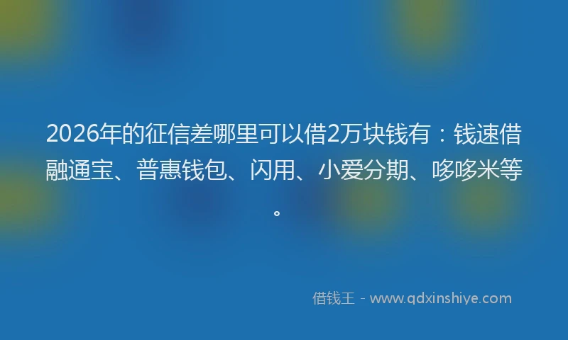 2026年的征信差哪里可以借2万块钱有：钱速借融通宝、普惠钱包、闪用、小爱分期、哆哆米等。