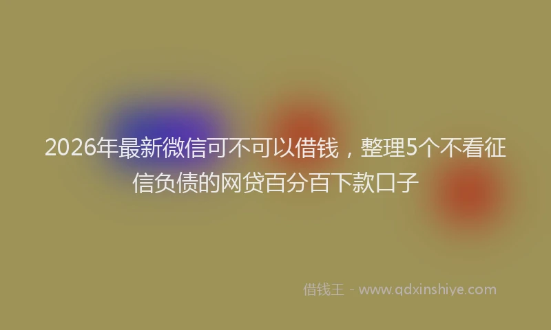 2026年最新微信可不可以借钱，整理5个不看征信负债的网贷百分百下款口子