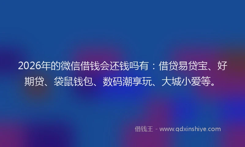 2026年的微信借钱会还钱吗有：借贷易贷宝、好期贷、袋鼠钱包、数码潮享玩、大城小爱等。