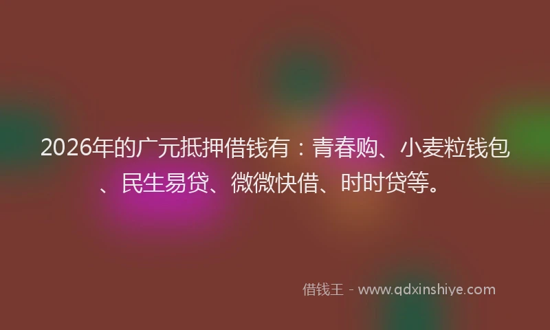 2026年的广元抵押借钱有：青春购、小麦粒钱包、民生易贷、微微快借、时时贷等。