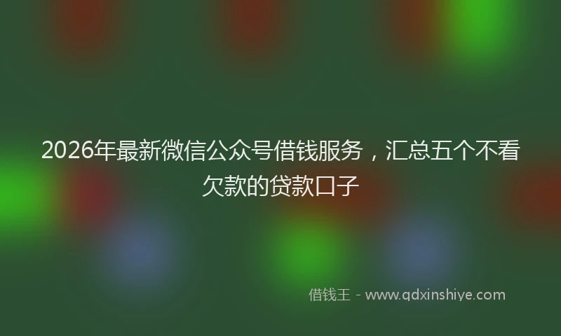 2026年最新微信公众号借钱服务，汇总五个不看欠款的贷款口子