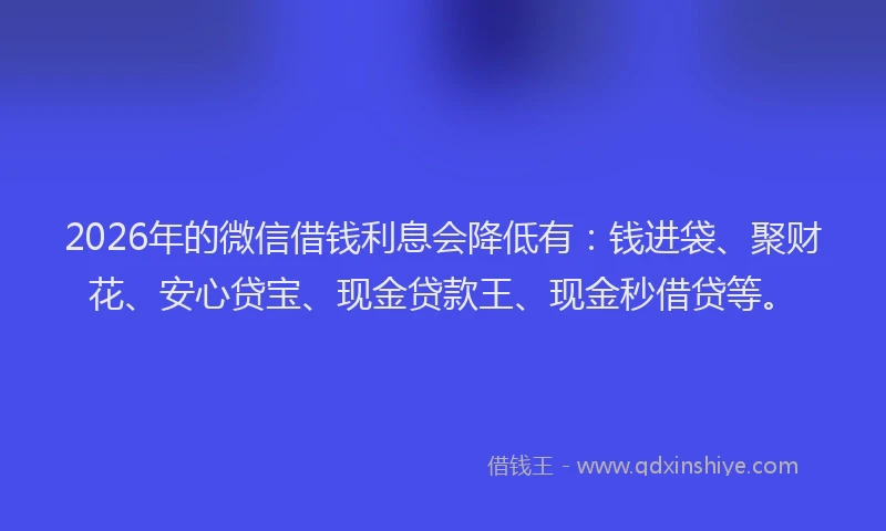 2026年的微信借钱利息会降低有：钱进袋、聚财花、安心贷宝、现金贷款王、现金秒借贷等。