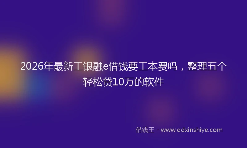 2026年最新工银融e借钱要工本费吗，整理五个轻松贷10万的软件
