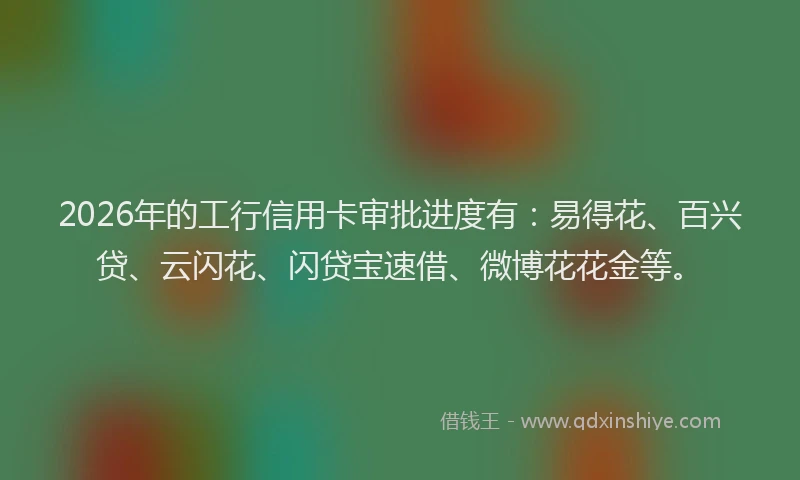 2026年的工行信用卡审批进度有：易得花、百兴贷、云闪花、闪贷宝速借、微博花花金等。