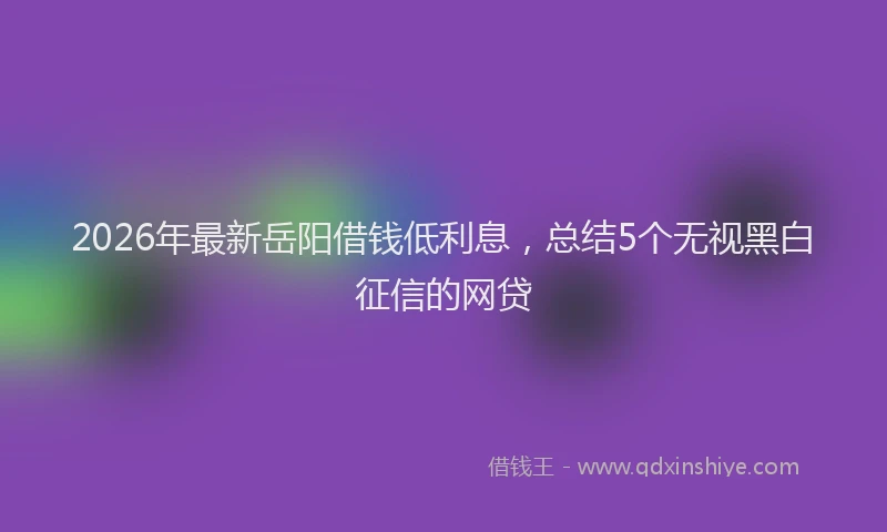 2026年最新岳阳借钱低利息，总结5个无视黑白征信的网贷