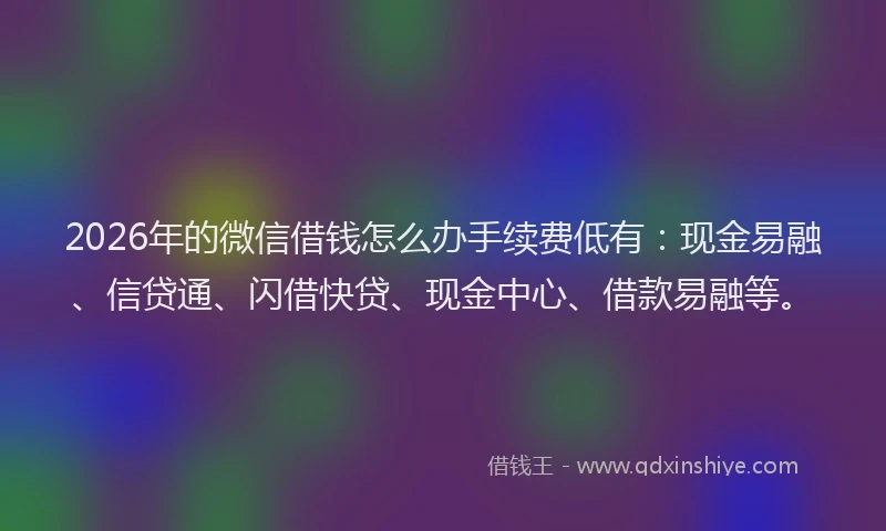 2026年的微信借钱怎么办手续费低有：现金易融、信贷通、闪借快贷、现金中心、借款易融等。
