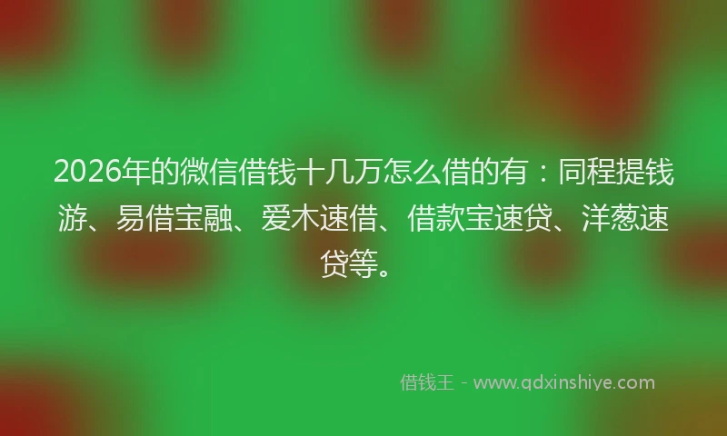 2026年的微信借钱十几万怎么借的有：同程提钱游、易借宝融、爱木速借、借款宝速贷、洋葱速贷等。