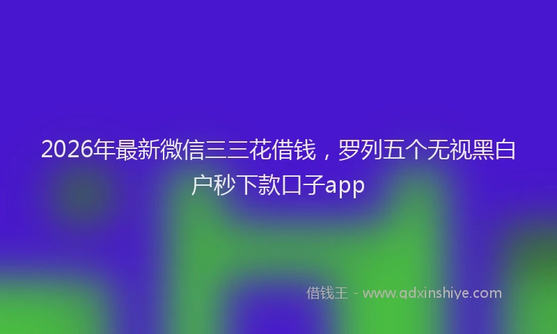 2026年最新微信三三花借钱，罗列五个无视黑白户秒下款口子app