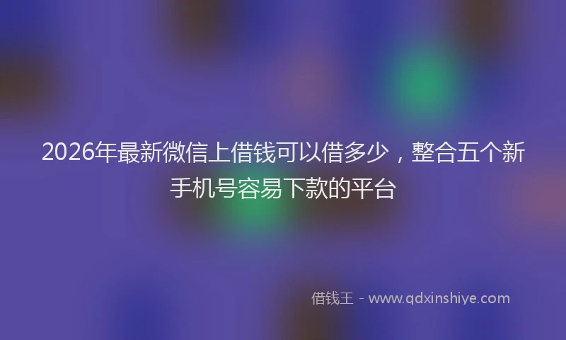 2026年最新微信上借钱可以借多少，整合五个新手机号容易下款的平台