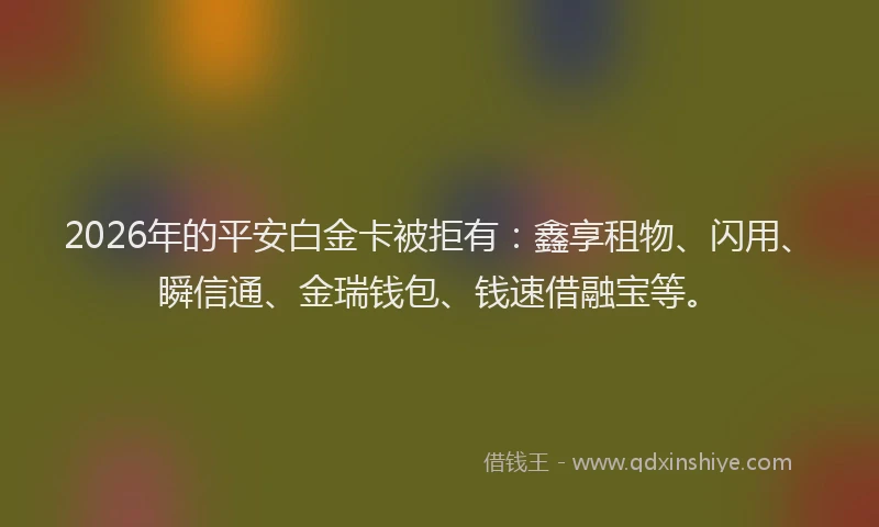 2026年的平安白金卡被拒有：鑫享租物、闪用、瞬信通、金瑞钱包、钱速借融宝等。