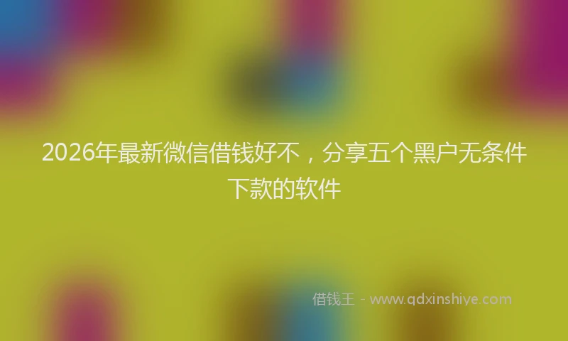 2026年最新微信借钱好不，分享五个黑户无条件下款的软件