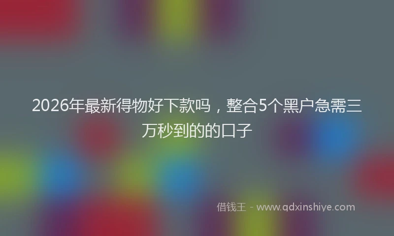 2026年最新得物好下款吗，整合5个黑户急需三万秒到的的口子