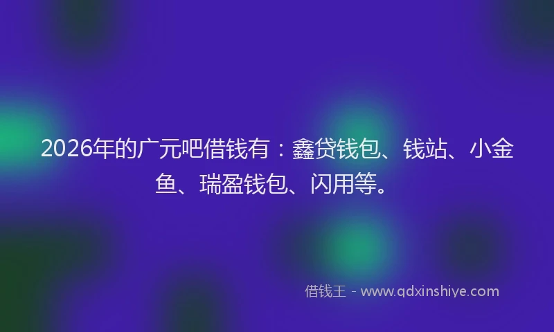 2026年的广元吧借钱有：鑫贷钱包、钱站、小金鱼、瑞盈钱包、闪用等。