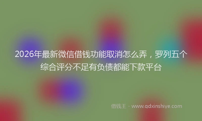 2026年最新微信借钱功能取消怎么弄，罗列五个综合评分不足有负债都能下款平台