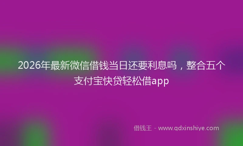 2026年最新微信借钱当日还要利息吗，整合五个支付宝快贷轻松借app