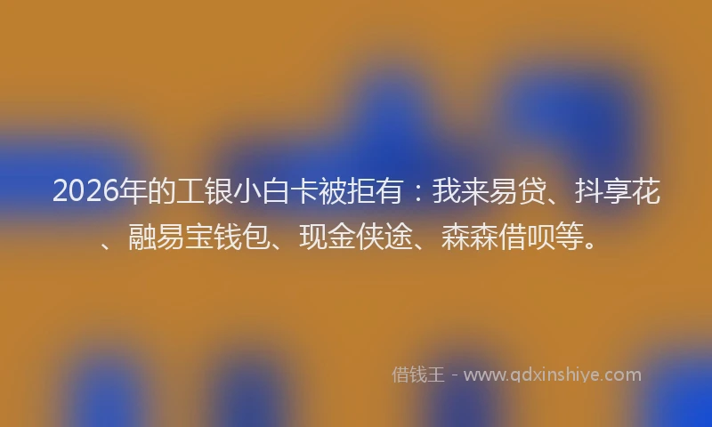 2026年的工银小白卡被拒有：我来易贷、抖享花、融易宝钱包、现金侠途、森森借呗等。