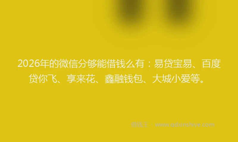 2026年的微信分够能借钱么有：易贷宝易、百度贷你飞、享来花、鑫融钱包、大城小爱等。