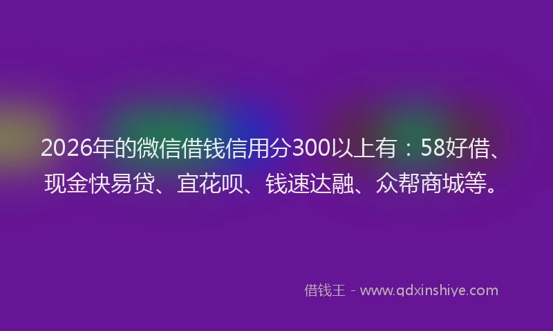 2026年的微信借钱信用分300以上有：58好借、现金快易贷、宜花呗、钱速达融、众帮商城等。