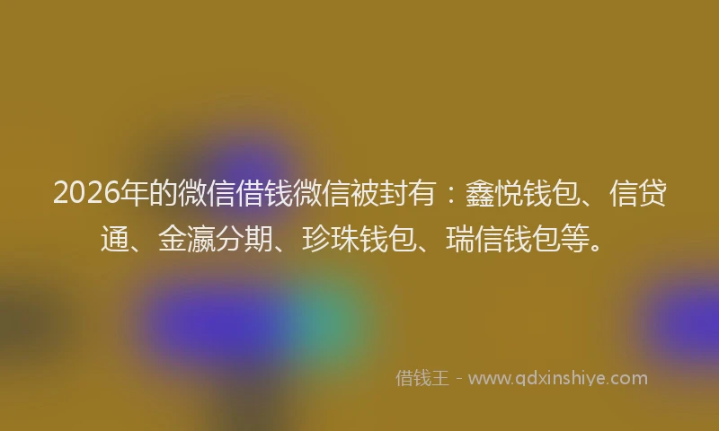 2026年的微信借钱微信被封有：鑫悦钱包、信贷通、金瀛分期、珍珠钱包、瑞信钱包等。