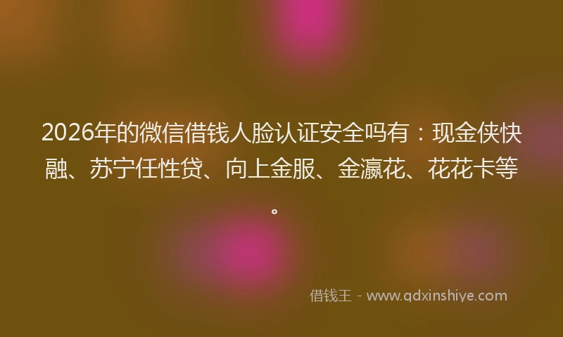 2026年的微信借钱人脸认证安全吗有：现金侠快融、苏宁任性贷、向上金服、金瀛花、花花卡等。