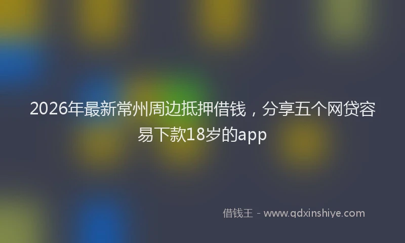 2026年最新常州周边抵押借钱，分享五个网贷容易下款18岁的app