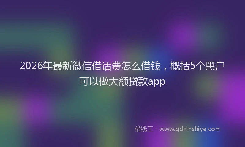 2026年最新微信借话费怎么借钱，概括5个黑户可以做大额贷款app