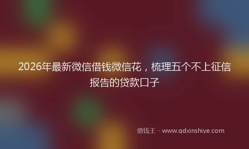 2026年最新微信借钱微信花，梳理五个不上征信报告的贷款口子