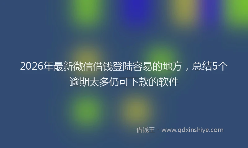 2026年最新微信借钱登陆容易的地方，总结5个逾期太多仍可下款的软件