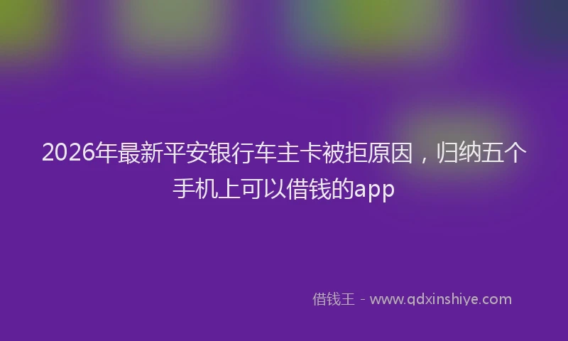 2026年最新平安银行车主卡被拒原因，归纳五个手机上可以借钱的app