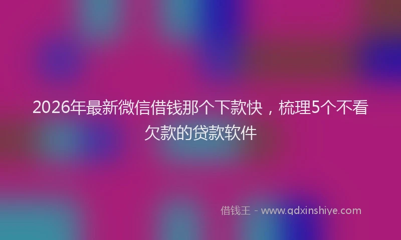 2026年最新微信借钱那个下款快，梳理5个不看欠款的贷款软件