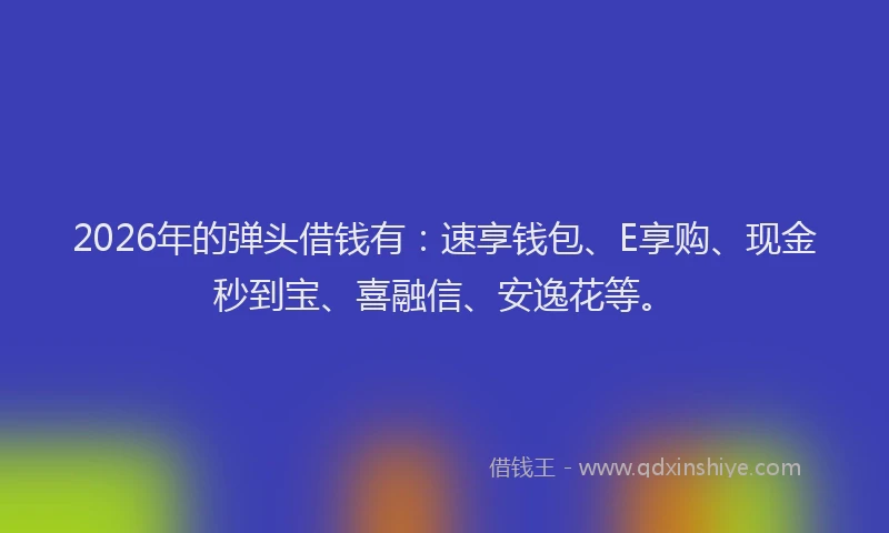 2026年的弹头借钱有：速享钱包、E享购、现金秒到宝、喜融信、安逸花等。